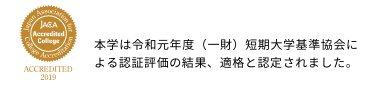 【jaca accredited college】本学は令和元年度（一財）短期大学基準協会による認証評価の結果、適格と認定されました。