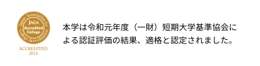 【jaca accredited college】本学は令和元年度（一財）短期大学基準協会による認証評価の結果、適格と認定されました。