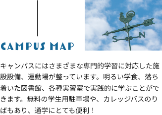 【Campus Map】キャンパスにはさまざまな専門的学習に対応した施設設備、運動場が整っています。明るい学食、落ち着いた図書館、各種実習室で実践的に学ぶことができます。無料の学生用駐車場や、カレッジバスのりばもあり、通学にとても便利!