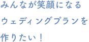 みんなが笑顔になるウェディングプランを作りたい！