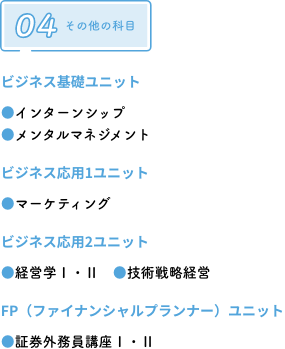 ビジネス基礎ユニット ●インターンシップ●メンタルマネジメント　ビジネス応用1ユニット ●マーケティング　ビジネス応用2ユニット ●経営学Ⅰ・Ⅱ　●技術戦略経営　FP（ファイナンシャルプランナー）ユニット ●証券外務員講座Ⅰ・Ⅱ
