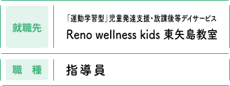 【就職先】「運動学習型」児童発達支援・放課後等デイサービス Reno wellness kids 東矢島教室　【職種】指導員