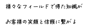 様々なフィールドで得た知識がお客様の笑顔と信頼に繋がる